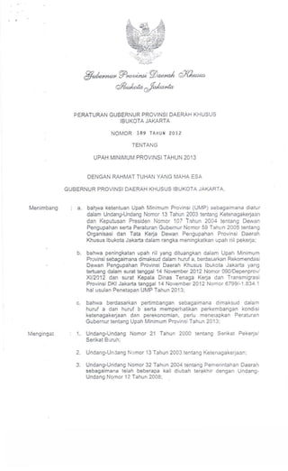 PERATURAN GUBERNUR PROVINSI DAERAH KHUSUS
                           IBUKOTA JAKARTA

                              NOMOR     189 TAHUH 2012

                                      TENTANG

                      UPAH MINIMUM PROVINSI TAHUN 2013


                    DENGAN RAHMAT TUHAN YANG MAHA ESA

            GUBERNUR PROVINSI DAERAH KHUSUS IBUKOTA JAKARTA,


Menimbang      a.   bah.wa ketentuan Upah Minimum Provinsi (UMP) sebagaimana diatur
                    dalam Undang-Undang Nomor 13 Tahun 2003 tentang Ketenagakerjaan
                    dan Kepulusan Presiden Nomor 107 Tahun 2004 lenlang Dewan
                    Pengupahan serta Peraturan Gubernur Nomor 59 Tahun 2005 tentang
                    Organisasi dan Tata Kerja Dewan Pellgupahan Provinsi Daerah
                    Khusus Ibukota Jakarta dalam rangka meningkatkan upah riil pekerja;

               b.   bahwa peningkatan upah riil yang dituangkan dalam Upah Minimum
                    Provinsi sebagaimana dimaksud dalam huruf a, berda~ ..)rkan Rekomendasi
                    Dewan Pengupahan Provinsi Daerah Khusus Ibukota Jakarta yang
                    tertuang dalam surat tanggal 14 November 2012 Nomor 090/0epenprov/
                    XI/2012 dan sural Kepala Oinas Tenaga Kerja dan Transmigrasi
                    Provinsi OKI Jakarta tanggal 14 November 2012 Nomor 6799/-1.834.1
                    hal usulan Penetapan UMP Tahun 2013;

               c.   bahwa berdasarkan pertimbangan sebagaimana dimaksud dalam
                    huruf a dan huruf b serta memperhatikan perkembangan kondisi
                    ketenagakerjaan dan perekonomian, perlu menerapkan Peraturan
                    Gubernur tentang Upah Minimum Provinsi Tahun 2013;

Mengingat      1.   Undang-Undang Nomor 21 Tahun 2000 tentang Serikat Pekerja/
                    Serikat Buruh;

               2.   Undang-Undang Nomor 13 Tahun 2003 tentang Ketenagakerjaan;

               3.   Undang-Undang Nomor 32 Tahun 2004 tentang Pemerintahan Oaerah
                    sebagaimana telah beberapa kali diu bah terakhir dengan Undang-
                    Undang Nomor 17. Tahun 2008;
 