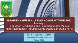 PERATURAN GUBERNUR RIAU NOMOR 6 TAHUN 2022
Tentang :
Penguatan Pendidikan dan Pelatihan Vokasi Melalui
Kemitraan dengan Industri, Dunia Usaha dan Dunia Kerja
Tim Bidang Pembinaan SMK
Dinas Pendidikan Provinsi Riau
Tahun 2022
 