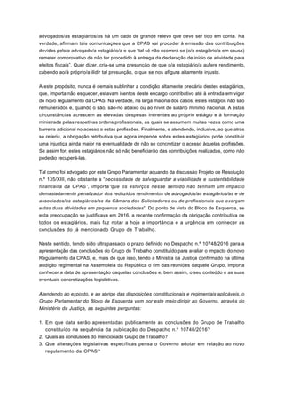 advogados/as estagiários/as há um dado de grande relevo que deve ser tido em conta. Na
verdade, afirmam tais comunicações que a CPAS vai proceder à emissão das contribuições
devidas pelo/a advogado/a estagiário/a e que “tal só não ocorrerá se (o/a estagiário/a em causa)
remeter comprovativo de não ter procedido à entrega da declaração de início de atividade para
efeitos fiscais”. Quer dizer, cria-se uma presunção de que o/a estagiário/a aufere rendimento,
cabendo ao/à próprio/a ilidir tal presunção, o que se nos afigura altamente injusto.
A este propósito, nunca é demais sublinhar a condição altamente precária destes estagiários,
que, importa não esquecer, estavam isentos deste encargo contributivo até à entrada em vigor
do novo regulamento da CPAS. Na verdade, na larga maioria dos casos, estes estágios não são
remunerados e, quando o são, são-no abaixo ou ao nível do salário mínimo nacional. A estas
circunstâncias acrescem as elevadas despesas inerentes ao próprio estágio e à formação
ministrada pelas respetivas ordens profissionais, as quais se assumem muitas vezes como uma
barreira adicional no acesso a estas profissões. Finalmente, e atendendo, inclusive, ao que atrás
se referiu, a obrigação retributiva que agora impende sobre estes estagiários pode constituir
uma injustiça ainda maior na eventualidade de não se concretizar o acesso àquelas profissões.
Se assim for, estes estagiários não só não beneficiarão das contribuições realizadas, como não
poderão recuperá-las.
Tal como foi advogado por este Grupo Parlamentar aquando da discussão Projeto de Resolução
n.º 135/XIII, não obstante a “necessidade de salvaguardar a viabilidade e sustentabilidade
financeira da CPAS”, importa“que os esforços nesse sentido não tenham um impacto
demasiadamente penalizador dos reduzidos rendimentos de advogados/as estagiários/as e de
associados/as estagiários/as da Câmara dos Solicitadores ou de profissionais que exerçam
estas duas atividades em pequenas sociedades”. Do ponto de vista do Bloco de Esquerda, se
esta preocupação se justificava em 2016, a recente confirmação da obrigação contributiva de
todos os estagiários, mais faz notar a hoje a importância e a urgência em conhecer as
conclusões do já mencionado Grupo de Trabalho.
Neste sentido, tendo sido ultrapassado o prazo definido no Despacho n.º 10748/2016 para a
apresentação das conclusões do Grupo de Trabalho constituído para avaliar o impacto do novo
Regulamento da CPAS, e, mais do que isso, tendo a Ministra da Justiça confirmado na última
audição regimental na Assembleia da República o fim das reuniões daquele Grupo, importa
conhecer a data de apresentação daquelas conclusões e, bem assim, o seu conteúdo e as suas
eventuais concretizações legislativas.
Atendendo ao exposto, e ao abrigo das disposições constitucionais e regimentais aplicáveis, o
Grupo Parlamentar do Bloco de Esquerda vem por este meio dirigir ao Governo, através do
Ministério da Justiça, as seguintes perguntas:
Em que data serão apresentadas publicamente as conclusões do Grupo de Trabalho
constituído na sequência da publicação do Despacho n.º 10748/2016?
1.
Quais as conclusões do mencionado Grupo de Trabalho?2.
Que alterações legislativas específicas pensa o Governo adotar em relação ao novo
regulamento da CPAS?
3.
 