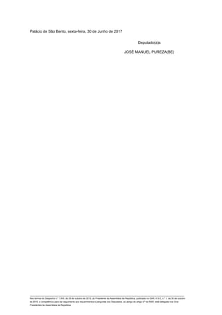 Palácio de São Bento, sexta-feira, 30 de Junho de 2017
Deputado(a)s
JOSÉ MANUEL PUREZA(BE)
____________________________________________________________________________________________________________________________
Nos termos do Despacho n.º 1/XIII, de 29 de outubro de 2015, do Presidente da Assembleia da República, publicado no DAR, II S-E, n.º 1, de 30 de outubro
de 2015, a competência para dar seguimento aos requerimentos e perguntas dos Deputados, ao abrigo do artigo 4.º do RAR, está delegada nos Vice-
Presidentes da Assembleia da República.
 