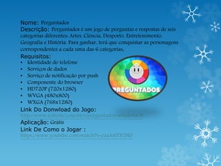 Nome: Perguntados
Descrição: Perguntados é um jogo de perguntas e respostas de seis
categorias diferentes: Artes, Ciência, Desporto, Entretenimento,
Geografia e História. Para ganhar, terá que conquistar as personagens
correspondentes a cada uma das 6 categorias.
Requisitos:
• Identidade do telefone
• Serviços de dados
• Serviço de notificação por push
• Componente do browser
• HD720P (720x1280)
• WVGA (480x800)
• WXGA (768x1280)
Link Do Donwload do Jogo:
http://www.softonic.com.br/s/perguntados/windows-8
Aplicação: Grátis
Link De Como o Jogar :
https://www.youtube.com/watch?v=rzaAsfZY0N0
 