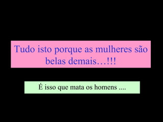 Tudo isto porque as mulheres são
       belas demais…!!!

     É isso que mata os homens ....
 
