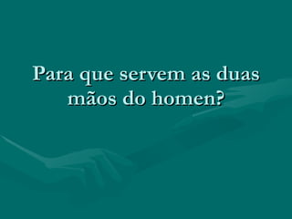 Para que servem as duas
   mãos do homen?
 