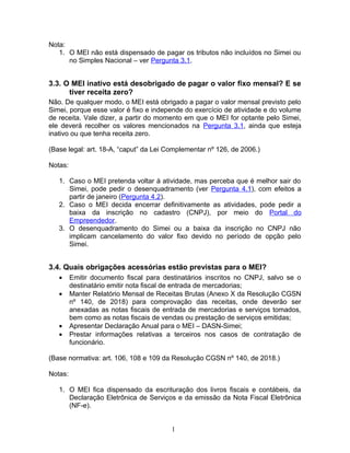 Nota:
1. O MEI não está dispensado de pagar os tributos não incluídos no Simei ou
no Simples Nacional – ver Pergunta 3.1.
3.3. O MEI inativo está desobrigado de pagar o valor fixo mensal? E se
tiver receita zero?
Não. De qualquer modo, o MEI está obrigado a pagar o valor mensal previsto pelo
Simei, porque esse valor é fixo e independe do exercício de atividade e do volume
de receita. Vale dizer, a partir do momento em que o MEI for optante pelo Simei,
ele deverá recolher os valores mencionados na Pergunta 3.1, ainda que esteja
inativo ou que tenha receita zero.
(Base legal: art. 18-A, “caput” da Lei Complementar nº 126, de 2006.)
Notas:
1. Caso o MEI pretenda voltar à atividade, mas perceba que é melhor sair do
Simei, pode pedir o desenquadramento (ver Pergunta 4.1), com efeitos a
partir de janeiro (Pergunta 4.2).
2. Caso o MEI decida encerrar definitivamente as atividades, pode pedir a
baixa da inscrição no cadastro (CNPJ), por meio do Portal do
Empreendedor.
3. O desenquadramento do Simei ou a baixa da inscrição no CNPJ não
implicam cancelamento do valor fixo devido no período de opção pelo
Simei.
3.4. Quais obrigações acessórias estão previstas para o MEI?
• Emitir documento fiscal para destinatários inscritos no CNPJ, salvo se o
destinatário emitir nota fiscal de entrada de mercadorias;
• Manter Relatório Mensal de Receitas Brutas (Anexo X da Resolução CGSN
nº 140, de 2018) para comprovação das receitas, onde deverão ser
anexadas as notas fiscais de entrada de mercadorias e serviços tomados,
bem como as notas fiscais de vendas ou prestação de serviços emitidas;
• Apresentar Declaração Anual para o MEI – DASN-Simei;
• Prestar informações relativas a terceiros nos casos de contratação de
funcionário.
(Base normativa: art. 106, 108 e 109 da Resolução CGSN nº 140, de 2018.)
Notas:
1. O MEI fica dispensado da escrituração dos livros fiscais e contábeis, da
Declaração Eletrônica de Serviços e da emissão da Nota Fiscal Eletrônica
(NF-e).
1
 
