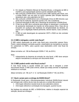 2. Em relação ao Relatório Mensal de Receitas Brutas, a obrigação do MEI é
mantê-lo, para apresentação apenas quando solicitado pelo Fisco.
3. Não confundir a DASN-Simei, exclusiva para o MEI optante pelo Simei, com
a antiga DASN, que era para os outros optantes pelo Simples Nacional
declararem até o ano-calendário de 2011.
4. Não confundir a DASN-Simei com a Declaração Única do MEI (Dumei), que
ainda não foi instituída. Somente quando o for, ela a substituirá.
5. Eventual inatividade do MEI não o desobriga de apresentar a DASN-Simei.
6. O fato de ser MEI não é suficiente para obrigar ou desobrigar o contribuinte
de apresentar declaração de imposto de renda pessoa física. Caso ele se
enquadre em qualquer das hipóteses de obrigatoriedade de declarar, de
acordo com a legislação federal pertinente, deverá fazê-lo. Caso contrário,
não.
7. O MEI só está desobrigado de apresentar GFIP e RAIS se não contratar
empregado.
3.5. O MEI é obrigado a emitir nota fiscal?
O MEI estará dispensado de emitir nota fiscal para consumidor pessoa física.
Porém, estará obrigado à emissão quando o destinatário da mercadoria ou serviço
for cadastrado no CNPJ, salvo quando esse destinatário emitir nota fiscal de
entrada.
(Base normativa: art. 106 da Resolução CGSN nº 140, de 2018.)
Nota:
1. Independente da dispensa de emissão de nota fiscal, o MEI deve sempre
adquirir mercadorias ou serviços com documento fiscal.
3.6. O MEI poderá emitir nota fiscal avulsa?
A nota fiscal avulsa é aquela emitida por quem não é obrigado a emitir
documentos fiscais. O MEI pode emiti-la, desde que esteja prevista na legislação
estadual ou municipal.
(Base normativa: art. 106, § 2º, II, “a”, da Resolução CGSN nº 140, de 2018.)
3.7. Qual o prazo para a entrega da DASN-Simei?
A Declaração Anual para o Microempreendedor Individual (DASN-Simei) deverá
ser entregue até o último dia de maio de cada ano e conterá tão-somente:
• informação referente à receita bruta do ano-calendário anterior;
• informação referente à contratação de empregado, quando houver.
Na hipótese de extinção do MEI, a DASN-Simei, relativa à situação especial de
extinção, deverá ser entregue:
1
 