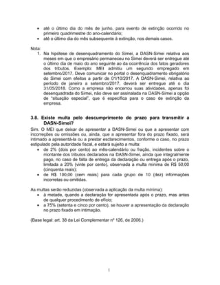 • até o último dia do mês de junho, para evento de extinção ocorrido no
primeiro quadrimestre do ano-calendário;
• até o último dia do mês subsequente à extinção, nos demais casos.
Nota:
1. Na hipótese de desenquadramento do Simei, a DASN-Simei relativa aos
meses em que o empresário permaneceu no Simei deverá ser entregue até
o último dia de maio do ano seguinte ao da ocorrência dos fatos geradores
dos tributos. Exemplo: MEI admitiu um segundo empregado em
setembro/2017. Deve comunicar no portal o desenquadramento obrigatório
do Simei com efeitos a partir de 01/10/2017. A DASN-Simei, relativa ao
período de janeiro a setembro/2017, deverá ser entregue até o dia
31/05/2018. Como a empresa não encerrou suas atividades, apenas foi
desenquadrada do Simei, não deve ser assinalada na DASN-Simei a opção
de “situação especial”, que é específica para o caso de extinção da
empresa.
3.8. Existe multa pelo descumprimento do prazo para transmitir a
DASN-Simei?
Sim. O MEI que deixar de apresentar a DASN-Simei ou que a apresentar com
incorreções ou omissões ou, ainda, que a apresentar fora do prazo fixado, será
intimado a apresentá-la ou a prestar esclarecimentos, conforme o caso, no prazo
estipulado pela autoridade fiscal, e estará sujeito a multa:
• de 2% (dois por cento) ao mês-calendário ou fração, incidentes sobre o
montante dos tributos declarados na DASN-Simei, ainda que integralmente
pago, no caso de falta de entrega da declaração ou entrega após o prazo,
limitada a 20% (vinte por cento), observada a multa mínima de R$ 50,00
(cinquenta reais);
• de R$ 100,00 (cem reais) para cada grupo de 10 (dez) informações
incorretas ou omitidas.
As multas serão reduzidas (observada a aplicação da multa mínima):
• à metade, quando a declaração for apresentada após o prazo, mas antes
de qualquer procedimento de ofício;
• a 75% (setenta e cinco por cento), se houver a apresentação da declaração
no prazo fixado em intimação.
(Base legal: art. 38 da Lei Complementar nº 126, de 2006.)
1
 