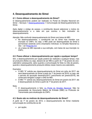 4. Desenquadramento do Simei
4.1. Como efetuar o desenquadramento do Simei?
O desenquadramento poderá ser realizado no Portal do Simples Nacional em
Simei – Serviços > Desenquadramento > Comunicação de Desenquadramento do
Simei.
Após digitar o código de acesso, o contribuinte deverá selecionar o motivo do
desenquadramento e a data em que ocorreu o fato motivador do
desenquadramento.
Atenção: Não confundir desenquadramento do Simei com baixa do MEI:
• No desenquadramento, o contribuinte sai do Simei mas mantém sua
inscrição no CNPJ. Ou seja, o MEI pode ser desenquadrado do Simei e
permanecer existindo como empresário individual, no Simples Nacional ou
não – ver Pergunta 4.6.
• Já a baixa do MEI equivale a sua extinção, com baixa de sua inscrição no
CNPJ.
4.2. Posso efetuar o desenquadramento por opção a qualquer tempo?
Sim, o desenquadramento por opção poderá ser realizado a qualquer tempo, mas
só produzirá efeitos (ou seja, deixará de ser MEI) a partir de 1º de janeiro do ano-
calendário subsequente, salvo quando a comunicação for feita no mês de janeiro,
quando o desenquadramento produzirá efeitos nesse mesmo ano-calendário.
Exemplos:
• O MEI “X” solicita seu desenquadramento do Simei em julho de 2017: ele
será desenquadrado do Simei a partir de 1º de janeiro de 2018; ou seja, até
o período de apuração dezembro/2017 (vencimento em janeiro/2018), ele
continuará obrigado a pagar o DAS do MEI.
• O MEI “Y” solicita seu desenquadramento do Simei em janeiro de 2017: ele
é desenquadrado do Simei a partir de 1º de janeiro de 2017.
Nota:
1. O desenquadramento é feito no Portal do Simples Nacional. Não há
necessidade de Documento Básico de Entrada (DBE) ou Protocolo de
Transmissão para atualização do CNPJ.
4.3. Quais são os motivos de desenquadramento do Simei?
A partir de 1º de janeiro de 2012, o desenquadramento do Simei mediante
comunicação do contribuinte se dá:
• por opção;
1
 