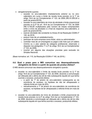 • obrigatoriamente quando:
o exceder no ano-calendário imediatamente anterior ou no ano-
calendário em curso o limite de receita bruta previsto no § 1º do
artigo 18-A da Lei Complementar nº 123, de 2006 (R$ 81.000,00 a
partir de janeiro/2018);
o exceder no ano-calendário de início de atividade o limite proporcional
previsto no § 2º do art. 18-A da Lei Complementar nº 123, de 2006
(R$ 6.750,00 multiplicados pelo número de meses compreendido
entre o início de atividade e o final do respectivo ano-calendário, a
partir de janeiro/2018);
o exercer atividade não constante no Anexo XI da Resolução CGSN nº
140, de 2018;
o possuir mais de um estabelecimento;
o participar de outra empresa como titular, sócio ou administrador;
o contratar mais de um empregado ou pagar a ele mais que um salário
mínimo ou o piso salarial da categoria profissional, observado o
disposto nos parágrafos 1º e 2º do artigo 18-C da Lei Complementar
nº 123, de 2006;
o incorrer em alguma das situações previstas para exclusão do
Simples Nacional.
(Base normativa: art. 115, da Resolução CGSN nº 140, de 2018.)
4.4. Qual o prazo para o MEI comunicar seu desenquadramento
obrigatório do Simei e a partir de quando ele produz efeitos?
O MEI deverá comunicar seu desenquadramento obrigatório quando:
• exceder no ano-calendário o limite de receita bruta previsto no § 1º do
artigo 18-A da Lei Complementar nº 123, de 2006, devendo a comunicação
ser efetuada até o último dia útil do mês subsequente àquele em que tenha
ocorrido o excesso, produzindo efeitos:
o a partir de 1º de janeiro do ano-calendário subsequente ao da
ocorrência do excesso, na hipótese de não ter ultrapassado o
referido limite em mais de 20%;
o retroativamente a 1º de janeiro do ano-calendário da ocorrência do
excesso, na hipótese de ter ultrapassado o referido limite em mais de
20%;
• exceder no ano-calendário de início de atividade o limite proporcional de
receita bruta previsto no § 2º do artigo 18-A da Lei Complementar nº 123,
de 2006, devendo a comunicação ser efetuada até o último dia útil do mês
subsequente àquele em que tenha ocorrido o excesso, produzindo efeitos:
1
 