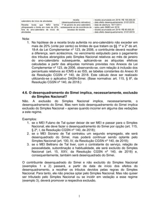 calendário de início de atividades
receita
(desenquadramento retroativo)
- receita acumulada em 2018: R$ 100.000,00
- data efeito desenquadramento: 01/01/2018
Receita bruta que NÃO tenha
ultrapassado o limite em mais de 20%,
fora do ano-calendário de início de
atividades
1º de janeiro do ano-calendário
subsequente ao da ocorrência do
excesso de receita
- data de abertura: 18/11/2011
- optou pelo SIMEI em 2018
- receita acumulada em 2018: R$ 90.000,00
- data efeito desenquadramento: 01/01/2019
Nota:
1. Na hipótese de a receita bruta auferida no ano-calendário não exceder em
mais de 20% (vinte por cento) os limites de que tratam os §§ 1º e 2º do art.
18-A da Lei Complementar nº 123, de 2006, o contribuinte deverá recolher
a diferença, sem acréscimos, no vencimento estipulado para o pagamento
dos tributos abrangidos pelo Simples Nacional relativos ao mês de janeiro
do ano-calendário subsequente, aplicando-se as alíquotas efetivas
calculadas a partir das alíquotas nominais previstas nos Anexos da Lei
Complementar nº 123, de 2006, observando-se, com relação à inclusão dos
percentuais relativos ao ICMS e ao ISS, as tabelas constantes do Anexo XI
da Resolução CGSN nº 140, de 2018. Este cálculo deve ser realizado
utilizando-se o aplicativo DASN-Simei. (Base normativa: art. 115, § 8º, da
Resolução CGSN nº 140, de 2018.)
4.6. O desenquadramento do Simei implica, necessariamente, exclusão
do Simples Nacional?
Não. A exclusão do Simples Nacional implica, necessariamente, o
desenquadramento do Simei. Mas nem todo desenquadramento do Simei implica
exclusão do Simples Nacional – apenas quando incorrer em alguma das vedações
a este regime.
Exemplos:
1. se o MEI Fulano de Tal quiser deixar de ser MEI e passar para o Simples
Nacional, ele deve fazer o desenquadramento do Simei por opção (art. 115,
§ 2º, I, da Resolução CGSN nº 140, de 2018);
2. se o MEI Sicrano de Tal contratou um segundo empregado, ele será
desenquadrado do Simei, mas poderá continuar sendo optante pelo
Simples Nacional (art. 100, IV, da Resolução CGSN nº 140, de 2018);
3. se o MEI Beltrano de Tal tiver, com o contratante do serviço, relação de
pessoalidade, subordinação e habitualidade, ele será excluído do Simples
Nacional (art. 15, XXV, da Resolução CGSN nº 140, de 2018) e,
consequentemente, também será desenquadrado do Simei.
O contribuinte desenquadrado do Simei e não excluído do Simples Nacional
(exemplos 1 e 2) passará, a partir da data de início dos efeitos do
desenquadramento, a recolher os tributos devidos pelas regras do Simples
Nacional. Para tanto, ele não precisa optar pelo Simples Nacional. Mas não quiser
ser tributado pelo Simples Nacional ou se incidir em vedação a esse regime
(exemplo 3), deverá promover a respectiva exclusão.
1
 