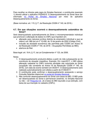 Para recolher os tributos pela regra do Simples Nacional, o contribuinte (exemplo
1) deverá utilizar o aplicativo PGDAS-D. O desenquadramento do Simei deve ser
informado no Portal do Simples Nacional por meio do aplicativo
Desenquadramento do Simei.
(Base normativa: art. 115, § 1º, da Resolução CGSN nº 140, de 2018.)
4.7. Em que situações ocorrerá o desenquadramento automático do
Simei?
Será desenquadrado automaticamente do Simei o microempreendedor individual
que promover a alteração de dados no CNPJ que importem em:
• alteração para natureza jurídica distinta de empresário individual a que se
refere o art. 966 da Lei nº 10.406, de 10 de janeiro de 2002 (Código Civil);
• inclusão de atividade econômica não permitida pelo CGSN (ver Anexo XI
da Resolução CGSN nº 140, de 2018 – Ocupações Permitidas ao MEI);
• abertura de filial.
Base legal: art. 18-A, § 17, da Lei Complementar nº 123, de 2006.
Notas:
1. O desenquadramento produzirá efeitos a partir do mês subsequente ao da
ocorrência da situação impeditiva. Exemplo: Em maio/2017, o MEI efetua
alteração cadastral no CNPJ incluindo atividade não autorizada ao Simei
(ocupação não constante do Anexo XI da Resolução CGSN nº 140, de
2018), com data de evento também em 05/2017. O desenquadramento será
realizado automaticamente com efeitos a partir de 01/06/2017.
2. O contribuinte pode confirmar o desenquadramento acessando o serviço
Consulta Optantes disponível no portal do Simples Nacional.
3. Não confundir desenquadramento do Simei com baixa do MEI. O MEI pode
ser desenquadrado do Simei e permanecer existindo, no Simples Nacional
ou não – ver Pergunta 4.6. Já a baixa do MEI equivale a sua extinção, com
baixa de sua inscrição no cadastro (CNPJ).
1
 