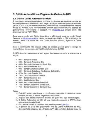 5. Débito Automático e Pagamento Online do MEI
5.1. O que é Débito Automático do MEI?
É uma funcionalidade desenvolvida no Portal do Simples Nacional que permite ao
Microempreendedor Individual – MEI pagar os valores mensais apurados no Simei
(INSS, ICMS, ISS), de forma automática, debitando de sua conta-corrente Pessoa
Física ou Jurídica. Esta funcionalidade também está disponível para débitos de
parcelamento convencional e especial, ver Pergunta 7.6 (opção ainda não
disponível para o PERT-MEI).
Para fazer a opção pelo Débito Automático, o MEI deverá entrar na opção “Simei
Serviços > Débito Automático”. Serão necessários o CNPJ, o CPF e o Código de
Acesso, além dos dados de sua Conta Bancária (Banco, Agência e Conta
Corrente).
Caso o contribuinte não possua código de acesso, poderá gerar o código no
momento que for acessar o serviço Débito Automático do MEI.
O MEI deve ter conta-corrente em algum dos bancos da rede arrecadadora a
seguir:
• 001 – Banco do Brasil;
• 003 – Banco da Amazônia S/A;
• 004 – Banco do Nordeste do Brasil S/A;
• 021 – Banco Banestes S/A;
• 033 – Banco Santander (Brasil) S/A;
• 041 – Banco do Estado do Rio Grande do Sul S/A;
• 070 – Banco de Brasília S/A;
• 104 – Caixa Econômica Federal;
• 237 – Banco Bradesco S/A;
• 341 – Itaú Unibanco S/A;
• 389 – Banco Mercantil do Brasil S/A;
• 748 – Banco Cooperativo Sicredi S/A;
• 756 – Banco Cooperativo do Brasil S/A.
Notas:
1. É do MEI a responsabilidade por confirmar a realização do débito na conta-
corrente, ou seja, o efetivo pagamento do DASMEI.
2. A opção pelo débito automático é válida até que o MEI faça a desativação.
3. O Débito Automático do MEI só será realizado enquanto o CNPJ estiver
ativo e optante pelo Simei.
4. Em caso de benefício previdenciário, ver Perguntas 5.3 e 5.4.
5. A geração de DAS para pagamento, fora do Débito Automático do MEI,
deve ser feita utilizando-se o PGMEI, APP MEI ou Totem Sebrae; mas, no
1
 