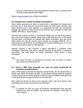 caso de o MEI estar em gozo de benefício previdenciário, a geração deve
ser feita exclusivamente pelo PGMEI.
Segue o passo a passo para o Débito Automático.
5.2. Quando será o efeito do Débito Automático?
Para o débito automático ter efeito no mesmo mês, a solicitação de inclusão deve
ser feita até 10 dias antes do vencimento efetivo do DAS. Caso contrário, terá
efeito somente para o mês seguinte, e o pagamento do DAS com vencimento
naquele mês deverá ser feito da forma convencional, com a emissão do DAS pelo
PGMEI, APP MEI ou Totem Sebrae.
Exemplo: Em outubro de 2018, o vencimento efetivo será no dia 22 de outubro,
pois o dia 20 de outubro é sábado. Neste caso, o MEI terá até o dia 12 (22 menos
10) para fazer a solicitação de inclusão pelo débito automático, para que tenha
efeito dentro do mês de outubro (para período de apuração 09/2018, com o
vencimento em 22/10/2018). As solicitações de inclusão realizadas de 13 a 31 de
outubro terão efeito a partir do mês seguinte.
Atenção: Quando o MEI confirma o débito automático, o aplicativo exibe
mensagem informando qual será o primeiro período de apuração, e respectivo
vencimento, que será objeto de débito automático. Fique atento a essa
informação.
Nota:
1. Até março de 2018, a solicitação de inclusão, para ter efeito no mesmo
mês, deveria ser feita até dia 10.
5.3. Como o MEI deve proceder em caso de estar usufruindo de
benefício previdenciário?
Caso o MEI esteja usufruindo de benefício previdenciário, ele não deverá fazer a
Opção pelo Débito Automático do MEI. O contribuinte deverá continuar pagando
os seus tributos do ano inteiro gerando o DAS por meio do PGMEI, lembrando que
o mês de dezembro é pago em janeiro do ano seguinte.
Nova opção só deverá ser feita no ano seguinte, após o dia 20 de janeiro, caso
não esteja mais em gozo de benefício previdenciário.
Nota:
1. A geração do DAS em caso de benefício previdenciário deve ser feita
somente por meio do PGMEI, não devendo ser utilizado o APP MEI ou
Totem Sebrae.
1
 