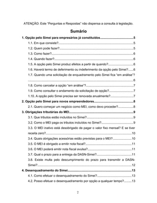 ATENÇÃO: Este “Perguntas e Respostas” não dispensa a consulta à legislação.
Sumário
1. Opção pelo Simei para empresários já constituídos.......................................5
1.1. Em que consiste?........................................................................................5
1.2. Quem pode fazer?.......................................................................................5
1.3. Como fazer?................................................................................................6
1.4. Quando fazer?.............................................................................................6
1.5. A opção pelo Simei produz efeitos a partir de quando?.............................6
1.6. Haverá termo de deferimento ou indeferimento da opção pelo Simei?......6
1.7. Quando uma solicitação de enquadramento pelo Simei fica “em análise”?
............................................................................................................................6
1.8. Como cancelar a opção “em análise”?........................................................7
1.9. Como consultar o andamento da solicitação de opção?............................7
1.10. A opção pelo Simei precisa ser renovada anualmente?...........................7
2. Opção pelo Simei para novos empreendedores..............................................8
2.1. Quero começar um negócio como MEI, como devo proceder?..................8
3. Obrigações tributárias do MEI............................................................................9
3.1. Que tributos estão incluídos no Simei?.......................................................9
3.2. Como o MEI paga os tributos incluídos no Simei?.....................................9
3.3. O MEI inativo está desobrigado de pagar o valor fixo mensal? E se tiver
receita zero?.....................................................................................................10
3.4. Quais obrigações acessórias estão previstas para o MEI?......................10
3.5. O MEI é obrigado a emitir nota fiscal?......................................................11
3.6. O MEI poderá emitir nota fiscal avulsa?....................................................11
3.7. Qual o prazo para a entrega da DASN-Simei?.........................................11
3.8. Existe multa pelo descumprimento do prazo para transmitir a DASN-
Simei?...............................................................................................................12
4. Desenquadramento do Simei...........................................................................13
4.1. Como efetuar o desenquadramento do Simei?........................................13
4.2. Posso efetuar o desenquadramento por opção a qualquer tempo?.........13
2
 