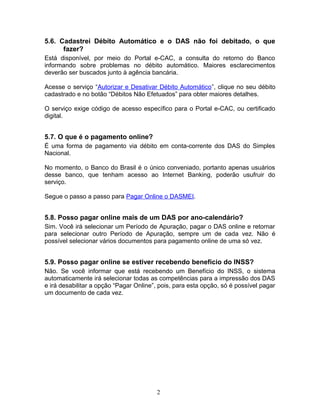 5.6. Cadastrei Débito Automático e o DAS não foi debitado, o que
fazer?
Está disponível, por meio do Portal e-CAC, a consulta do retorno do Banco
informando sobre problemas no débito automático. Maiores esclarecimentos
deverão ser buscados junto à agência bancária.
Acesse o serviço “Autorizar e Desativar Débito Automático”, clique no seu débito
cadastrado e no botão “Débitos Não Efetuados” para obter maiores detalhes.
O serviço exige código de acesso específico para o Portal e-CAC, ou certificado
digital.
5.7. O que é o pagamento online?
É uma forma de pagamento via débito em conta-corrente dos DAS do Simples
Nacional.
No momento, o Banco do Brasil é o único conveniado, portanto apenas usuários
desse banco, que tenham acesso ao Internet Banking, poderão usufruir do
serviço.
Segue o passo a passo para Pagar Online o DASMEI.
5.8. Posso pagar online mais de um DAS por ano-calendário?
Sim. Você irá selecionar um Período de Apuração, pagar o DAS online e retornar
para selecionar outro Período de Apuração, sempre um de cada vez. Não é
possível selecionar vários documentos para pagamento online de uma só vez.
5.9. Posso pagar online se estiver recebendo benefício do INSS?
Não. Se você informar que está recebendo um Benefício do INSS, o sistema
automaticamente irá selecionar todas as competências para a impressão dos DAS
e irá desabilitar a opção “Pagar Online”, pois, para esta opção, só é possível pagar
um documento de cada vez.
2
 