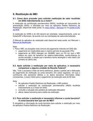 6. Restituição do MEI
6.1. Como devo proceder para solicitar restituição de valor recolhido
em DAS indevidamente ou a maior?
A restituição da contribuição previdenciária (INSS), recolhida em documento de
arrecadação (DAS), é solicitada por meio do aplicativo Pedido Eletrônico de
Restituição, disponível neste portal, no menu Simei – Serviços ou no portal e-CAC
da RFB.
A restituição do ICMS e do ISS deverá ser solicitada, respectivamente, junto ao
Estado/DF e Município, de acordo com as orientações de cada ente federado.
O Manual do aplicativo de restituição está disponível neste portal, em Manuais >
Manual da Restituição.
Nota:
1. Para o MEI, as situações mais comuns de pagamento indevido em DAS são:
• pagamento em duplicidade para o mesmo período de apuração (PA);
• pagamento de INSS efetuado em DASMEI para um PA em que o MEI
esteve em gozo de benefício de salário-maternidade, auxílio-doença ou
auxílio-reclusão, e desde que o benefício tenha abrangido o mês inteiro (do
primeiro ao último dia).
6.2. Após solicitar a restituição por meio do aplicativo, é necessário
comparecer a alguma unidade da Receita Federal?
Não. Todo o processo é feito de forma eletrônica, desde o pedido até a efetivação
do pagamento da restituição na conta bancária. Em casos regulares, em que o
contribuinte não apresenta débitos e os dados bancários informados estão
consistentes, o prazo médio para o pagamento da restituição será de 60 dias.
Nota:
1. No aplicativo Pedido Eletrônico de Restituição, o MEI poderá:
• solicitar a restituição da contribuição previdenciária (INSS) recolhida
indevidamente ou a maior em DAS;
• consultar a situação dos pedidos de restituição efetuados;
• alterar dados bancários para crédito da restituição.
6.3. Para solicitar a restituição é necessário informar a conta bancária?
A conta bancária tem que ser do MEI?
É obrigatória a informação da conta bancária para solicitar a restituição por meio
do aplicativo Pedido Eletrônico de Restituição.
2
 