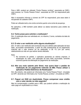 Para o MEI, poderá ser utilizada “Conta Pessoa Jurídica”, associada ao CNPJ,
caso possua, ou “Conta Pessoa Física”, associada ao CPF do responsável pelo
CNPJ.
Não é necessário informar o número do CPF do responsável, pois esse dado é
recuperado do cadastro CNPJ.
Pode ser utilizada tanto uma conta corrente quanto uma conta de poupança.
No aplicativo, o MEI também pode alterar os dados bancários para crédito da
restituição.
6.4. Tenho prazo para solicitar a restituição?
Sim. A restituição deve ser solicitada em, no máximo, 5 anos, contados da data do
pagamento.
6.5. O valor a ser restituído sofre alguma atualização?
Sim. O valor a ser restituído será acrescido de juros obtidos pela aplicação da taxa
Selic, acumulada mensalmente, a partir do mês subsequente ao do pagamento
indevido até o mês anterior ao da restituição, e de 1% (um por cento)
relativamente ao mês em que estiver sendo efetuada.
Nota:
1. No momento do pedido, o aplicativo apresenta os valores originais. A
atualização do valor, com aplicação da taxa Selic acumulada, somente
ocorrerá quando da efetivação do pagamento da restituição.
6.6. Não sou mais optante pelo Simei, mas quero fazer o pedido de
restituição de um pagamento indevido de MEI. Posso utilizar o
aplicativo Pedido Eletrônico de Restituição?
Sim. No entanto, não poderá ser informada uma “Conta Pessoa Física”, vinculada
ao CPF, devendo ser informada uma “Conta Pessoa Jurídica”, vinculada ao CNPJ.
6.7. Paguei um DAS em duplicidade. Posso compensar esse crédito
com o valor devido no mês seguinte?
Não há compensação a pedido para o MEI, que poderá solicitar a restituição do
valor pago em duplicidade ou a maior.
2
 