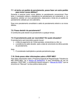 7.7. Já tenho um pedido de parcelamento, posso fazer um outro pedido
para incluir novos débitos?
Somente é possível incluir novos débitos no parcelamento convencional. Para
tanto, é necessário efetuar a desistência do parcelamento em andamento, e, na
sequência, solicitar um novo parcelamento, observando o limite de um pedido de
parcelamento validado por ano-calendário.
Esse novo parcelamento consolidará o saldo do parcelamento anterior e os novos
débitos.
7.8. Posso desistir do parcelamento?
O contribuinte pode desistir do parcelamento a qualquer tempo.
7.9. O parcelamento pode ser rescindido? Em quais situações?
O parcelamento será rescindido quando houver:
• a falta de pagamento de 3 (três) parcelas, consecutivas ou não; ou
• a existência de saldo devedor, após a data de vencimento da última parcela
do parcelamento.
Nota:
1. É considerada inadimplente a parcela parcialmente paga.
7.10. Onde posso obter informações sobre o PERT-MEI?
Para obter informações sobre o Programa Especial de Regularização Tributária do
MEI (PERT-MEI), ver a Notícia de 04/06/2018. E para orientações de uso do
aplicativo “PERT-MEI”, o contribuinte deverá acessar o “Manual do PERT” que se
encontra em “Manuais” na área pública deste portal.
2
 