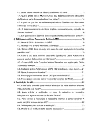 4.3. Quais são os motivos de desenquadramento do Simei?..........................13
4.4. Qual o prazo para o MEI comunicar seu desenquadramento obrigatório
do Simei e a partir de quando ele produz efeitos?...........................................14
4.5. A partir de que data estarei desenquadrado do Simei no caso de exceder
o limite de receita bruta?..................................................................................15
4.6. O desenquadramento do Simei implica, necessariamente, exclusão do
Simples Nacional?............................................................................................16
4.7. Em que situações ocorrerá o desenquadramento automático do Simei? 17
5. Débito Automático e Pagamento Online do MEI............................................18
5.1. O que é Débito Automático do MEI?.........................................................18
5.2. Quando será o efeito do Débito Automático?...........................................19
5.3. Como o MEI deve proceder em caso de estar usufruindo de benefício
previdenciário?.................................................................................................19
5.4. Como o MEI deve proceder caso tenha optado pelo Débito Automático e
passe a usufruir de benefício previdenciário?..................................................20
5.5. Como o MEI pode Consultar/ Alterar/ Desativar sua opção pelo Débito
Automático do MEI?.........................................................................................20
5.6. Cadastrei Débito Automático e o DAS não foi debitado, o que fazer?.....21
5.7. O que é o pagamento online?...................................................................21
5.8. Posso pagar online mais de um DAS por ano-calendário?......................21
5.9. Posso pagar online se estiver recebendo benefício do INSS?.................21
6. Restituição do MEI.............................................................................................22
6.1. Como devo proceder para solicitar restituição de valor recolhido em DAS
indevidamente ou a maior?..............................................................................22
6.2. Após solicitar a restituição por meio do aplicativo, é necessário
comparecer a alguma unidade da Receita Federal?.......................................22
6.3. Para solicitar a restituição é necessário informar a conta bancária? A
conta bancária tem que ser do MEI?...............................................................22
6.4. Tenho prazo para solicitar a restituição?..................................................23
6.5. O valor a ser restituído sofre alguma atualização?...................................23
3
 
