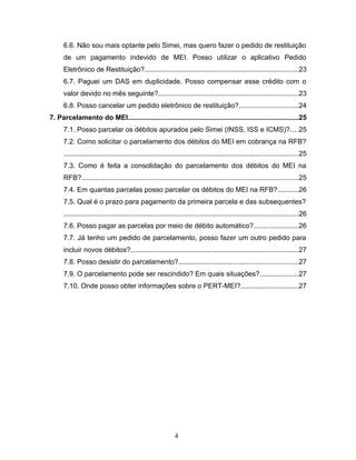 6.6. Não sou mais optante pelo Simei, mas quero fazer o pedido de restituição
de um pagamento indevido de MEI. Posso utilizar o aplicativo Pedido
Eletrônico de Restituição?................................................................................23
6.7. Paguei um DAS em duplicidade. Posso compensar esse crédito com o
valor devido no mês seguinte?.........................................................................23
6.8. Posso cancelar um pedido eletrônico de restituição?...............................24
7. Parcelamento do MEI.........................................................................................25
7.1. Posso parcelar os débitos apurados pelo Simei (INSS, ISS e ICMS)?....25
7.2. Como solicitar o parcelamento dos débitos do MEI em cobrança na RFB?
..........................................................................................................................25
7.3. Como é feita a consolidação do parcelamento dos débitos do MEI na
RFB?.................................................................................................................25
7.4. Em quantas parcelas posso parcelar os débitos do MEI na RFB?...........26
7.5. Qual é o prazo para pagamento da primeira parcela e das subsequentes?
..........................................................................................................................26
7.6. Posso pagar as parcelas por meio de débito automático?.......................26
7.7. Já tenho um pedido de parcelamento, posso fazer um outro pedido para
incluir novos débitos?.......................................................................................27
7.8. Posso desistir do parcelamento?..............................................................27
7.9. O parcelamento pode ser rescindido? Em quais situações?....................27
7.10. Onde posso obter informações sobre o PERT-MEI?..............................27
4
 