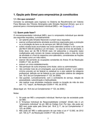 1. Opção pelo Simei para empresários já constituídos
1.1. Em que consiste?
Consiste na solicitação para ingresso no Sistema de Recolhimento em Valores
Fixos Mensais dos Tributos Abrangidos pelo Simples Nacional (Simei), que só é
possível para o microempreendedor individual (MEI) – ver Pergunta 1.2.
1.2. Quem pode fazer?
O microempreendedor individual (MEI), que é o empresário individual que atende
aos seguintes requisitos, cumulativamente:
• ser optante pelo Simples Nacional e cumprir seus requisitos;
• exercer profissionalmente atividade econômica organizada para a produção
ou a circulação de bens ou de serviços (art. 966 do Código Civil);
• auferir receita bruta acumulada nos anos-calendário anterior e em curso de
até R$ 81.000,00 (oitenta e um mil reais) – no caso de início de atividade, o
limite deve ser de R$ 6.750,00 (seis mil setecentos e cinquenta reais)
multiplicados pelo número de meses compreendidos entre o mês de início
de atividade e o final do respectivo ano-calendário, consideradas as frações
de meses como um mês inteiro;
• exercer tão-somente as ocupações constantes do Anexo XI da Resolução
CGSN nº 140, de 2018;
• possuir um único estabelecimento;
• não participar de outra empresa como titular, sócio ou administrador;
• não contratar mais de um empregado, que só poderá receber 1 (um) salário
mínimo previsto em lei federal ou estadual ou o piso salarial da categoria
profissional, definido em lei federal ou por convenção coletiva da categoria
(art. 18-C da Lei Complementar nº 123, de 2006);
• não guardar, cumulativamente, com o contratante do serviço, relação de
pessoalidade, subordinação e habitualidade;
• não realizar suas atividades mediante cessão ou locação de mão de obra
(art. 112, "caput", da Resolução CGSN nº 140, de 2018).
(Base legal: art. 18-A da Lei Complementar nº 123, de 2006.)
Notas:
1. Só pode ser MEI o empresário individual. Nenhum tipo de sociedade pode
ser MEI.
2. A “Empresa Individual de Responsabilidade Limitada” (Eireli) não é um
“empresário individual” do art. 966 do Código Civil. Por isso, não pode ser
MEI nem pode optar pelo Simei (art. 18-A, § 1º, da Lei Complementar nº
123, de 2006).
3. Não pode ser MEI o salão-parceiro de que trata a Lei nº 12.592, de 2012
(art. 100, § 7º, da Resolução CGSN nº 140, de 2018).
5
 
