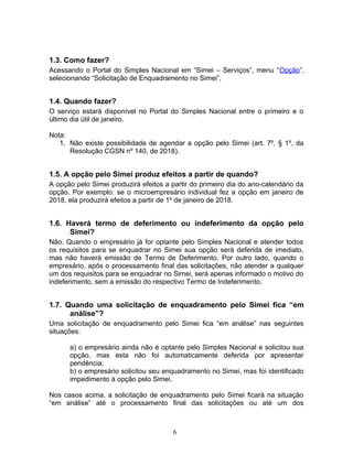 1.3. Como fazer?
Acessando o Portal do Simples Nacional em “Simei – Serviços”, menu “Opção”,
selecionando “Solicitação de Enquadramento no Simei”.
1.4. Quando fazer?
O serviço estará disponível no Portal do Simples Nacional entre o primeiro e o
último dia útil de janeiro.
Nota:
1. Não existe possibilidade de agendar a opção pelo Simei (art. 7º, § 1º, da
Resolução CGSN nº 140, de 2018).
1.5. A opção pelo Simei produz efeitos a partir de quando?
A opção pelo Simei produzirá efeitos a partir do primeiro dia do ano-calendário da
opção. Por exemplo: se o microempresário individual fez a opção em janeiro de
2018, ela produzirá efeitos a partir de 1º de janeiro de 2018.
1.6. Haverá termo de deferimento ou indeferimento da opção pelo
Simei?
Não. Quando o empresário já for optante pelo Simples Nacional e atender todos
os requisitos para se enquadrar no Simei sua opção será deferida de imediato,
mas não haverá emissão de Termo de Deferimento. Por outro lado, quando o
empresário, após o processamento final das solicitações, não atender a qualquer
um dos requisitos para se enquadrar no Simei, será apenas informado o motivo do
indeferimento, sem a emissão do respectivo Termo de Indeferimento.
1.7. Quando uma solicitação de enquadramento pelo Simei fica “em
análise”?
Uma solicitação de enquadramento pelo Simei fica “em análise” nas seguintes
situações:
a) o empresário ainda não é optante pelo Simples Nacional e solicitou sua
opção, mas esta não foi automaticamente deferida por apresentar
pendência;
b) o empresário solicitou seu enquadramento no Simei, mas foi identificado
impedimento à opção pelo Simei.
Nos casos acima, a solicitação de enquadramento pelo Simei ficará na situação
“em análise” até o processamento final das solicitações ou até um dos
6
 