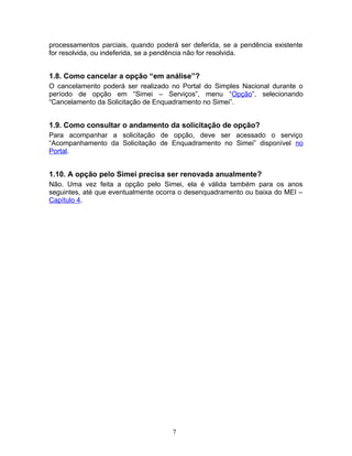 processamentos parciais, quando poderá ser deferida, se a pendência existente
for resolvida, ou indeferida, se a pendência não for resolvida.
1.8. Como cancelar a opção “em análise”?
O cancelamento poderá ser realizado no Portal do Simples Nacional durante o
período de opção em “Simei – Serviços”, menu “Opção”, selecionando
“Cancelamento da Solicitação de Enquadramento no Simei”.
1.9. Como consultar o andamento da solicitação de opção?
Para acompanhar a solicitação de opção, deve ser acessado o serviço
“Acompanhamento da Solicitação de Enquadramento no Simei” disponível no
Portal.
1.10. A opção pelo Simei precisa ser renovada anualmente?
Não. Uma vez feita a opção pelo Simei, ela é válida também para os anos
seguintes, até que eventualmente ocorra o desenquadramento ou baixa do MEI –
Capítulo 4.
7
 