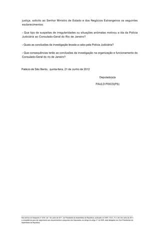 justiça, solicito ao Senhor Ministro de Estado e dos Negócios Estrangeiros os seguintes
esclarecimentos:


- Que tipo de suspeitas de irregularidades ou situações anómalas motivou a ida da Polícia
Judiciária ao Consulado-Geral do Rio de Janeiro?


- Quais as conclusões da investigação levada a cabo pela Polícia Judiciária?


- Que consequências terão as conclusões da investigação na organização e funcionamento do
Consulado-Geral do rio de Janeiro?



Palácio de São Bento, quinta-feira, 21 de Junho de 2012


                                                                                                         Deputado(a)s

                                                                                                    PAULO PISCO(PS)




____________________________________________________________________________________________________________________________
Nos termos do Despacho nº 2/XII, de 1 de Julho de 2011, da Presidente da Assembleia da República, publicado no DAR, II S-E, nº 2, de 6 de Julho de 2011,
a competência para dar seguimento aos requerimentos e perguntas dos Deputados, ao abrigo do artigo 4.º do RAR, está delegada nos Vice-Presidentes da
Assembleia da República.
 