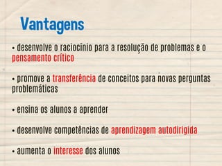 Vantagens
• desenvolve o raciocínio para a resolução de problemas e o
pensamento crítico
• promove a transferência de conceitos para novas perguntas
problemáticas
• ensina os alunos a aprender
• desenvolve competências de aprendizagem autodirigida
• aumenta o interesse dos alunos

 