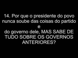 14. Por que o presidente do povo nunca soube das coisas do partido e do governo dele, MAS SABE DE TUDO SOBRE OS GOVERNOS ANTERIORES? 