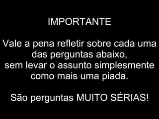 IMPORTANTE   Vale a pena refletir sobre cada uma das perguntas abaixo, sem levar o assunto simplesmente como mais uma piada.   São perguntas MUITO SÉRIAS! 