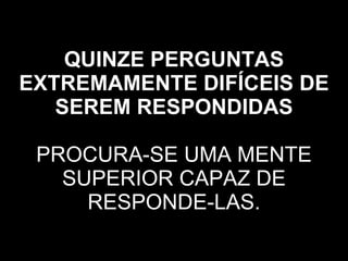 QUINZE PERGUNTAS EXTREMAMENTE DIFÍCEIS DE SEREM RESPONDIDAS   PROCURA-SE UMA MENTE SUPERIOR CAPAZ DE RESPONDE-LAS. 