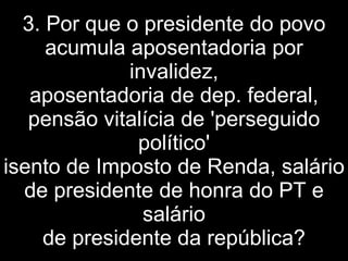 3. Por que o presidente do povo acumula aposentadoria por invalidez, aposentadoria de dep. federal, pensão vitalícia de 'perseguido político' isento de Imposto de Renda, salário de presidente de honra do PT e salário de presidente da república? 