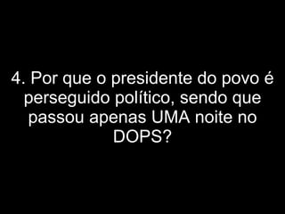 4. Por que o presidente do povo é perseguido político, sendo que passou apenas UMA noite no DOPS? 