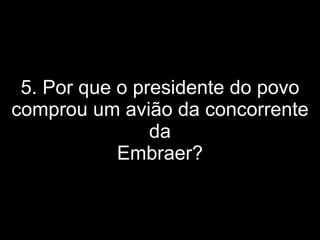 5. Por que o presidente do povo comprou um avião da concorrente da Embraer? 