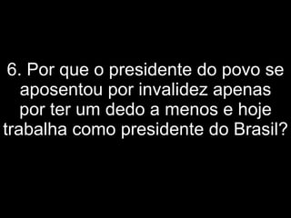 6. Por que o presidente do povo se aposentou por invalidez apenas por ter um dedo a menos e hoje trabalha como presidente do Brasil?   