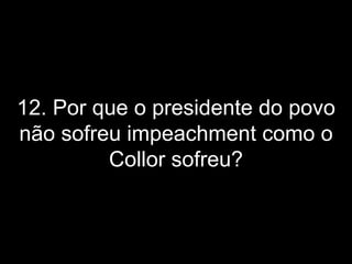 12. Por que o presidente do povo não sofreu impeachment como o Collor sofreu? 