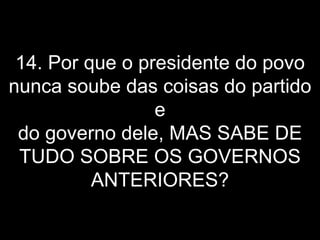 14. Por que o presidente do povo nunca soube das coisas do partido e do governo dele, MAS SABE DE TUDO SOBRE OS GOVERNOS ANTERIORES? 