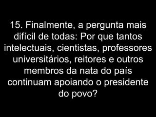 15. Finalmente, a pergunta mais difícil de todas: Por que tantos intelectuais, cientistas, professores universitários, reitores e outros membros da nata do país continuam apoiando o presidente do povo? 