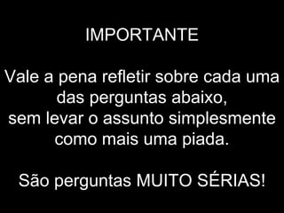 IMPORTANTE   Vale a pena refletir sobre cada uma das perguntas abaixo, sem levar o assunto simplesmente como mais uma piada.   São perguntas MUITO SÉRIAS! 