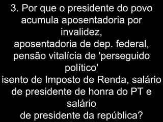 3. Por que o presidente do povo acumula aposentadoria por invalidez, aposentadoria de dep. federal, pensão vitalícia de 'perseguido político' isento de Imposto de Renda, salário de presidente de honra do PT e salário de presidente da república? 