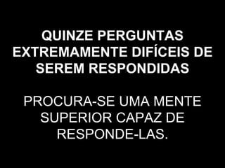 QUINZE PERGUNTAS EXTREMAMENTE DIFÍCEIS DE SEREM RESPONDIDAS   PROCURA-SE UMA MENTE SUPERIOR CAPAZ DE RESPONDE-LAS. 