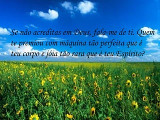 Se  não acreditas em Deus, fala-me de ti. Quem te premiou com máquina tão perfeita que é  teu corpo e jóia tão rara que é teu Espírito? 