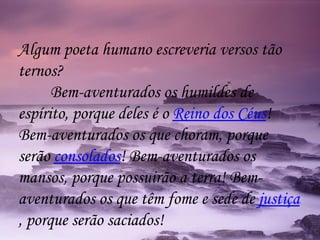 Algum poeta humano escreveria versos tão ternos? Bem-aventurados os humildes de espírito, porque deles é o  Reino dos Céus ! Bem-aventurados os que choram, porque serão  consolados ! Bem-aventurados os mansos, porque possuirão a terra! Bem-aventurados os que têm fome e sede de  justiça , porque serão saciados! 