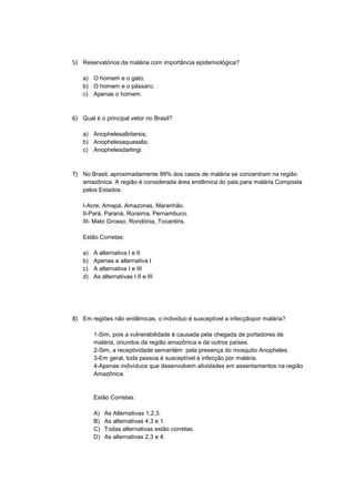 5) Reservatórios da malária com importância epidemiológica?

    a) O homem e o gato;
    b) O homem e o pássaro;
    c) Apenas o homem.



6) Qual é o principal vetor no Brasil?

    a) Anophelesalbitarsis;
    b) Anophelesaquasalis;
    c) Anophelesdarlingi.



7) No Brasil, aproximadamente 99% dos casos de malária se concentram na região
    amazônica. A região é considerada área endêmica do pais para malária Composta
    pelos Estados:

    I-Acre, Amapá, Amazonas, Maranhão.
    II-Pará, Paraná, Roraima, Pernambuco.
    III- Mato Grosso, Rondônia, Tocantins.

    Estão Corretas:

    a)   A alternativa I e II
    b)   Apenas a alternativa I
    c)   A alternativa I e III
    d)   As alternativas I II e III




8) Em regiões não endêmicas, o individuo é susceptível a infecçãopor malária?

         1-Sim, pois a vulnerabilidade é causada pela chegada de portadores de
         malária, oriundos da região amazônica e de outros países.
         2-Sim, a receptividade semantém pela presença do mosquito Anopheles.
         3-Em geral, toda pessoa é susceptível à infecção por malária.
         4-Apenas indivíduos que desenvolvem atividades em assentamentos na região
         Amazônica.


         Estão Corretas:

         A)   As Alternativas 1,2,3.
         B)   As alternativas 4,3 e 1.
         C)   Todas alternativas estão corretas.
         D)   As alternativas 2,3 e 4.
 