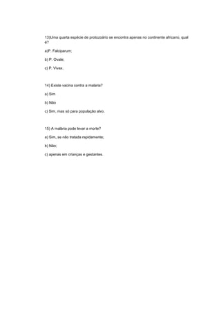 13)Uma quarta espécie de protozoário se encontra apenas no continente africano, qual
é?

a)P. Falciparum;

b) P. Ovale;

c) P. Vivax.



14) Existe vacina contra a malaria?

a) Sim

b) Não

c) Sim, mas só para população alvo.



15) A malária pode levar a morte?

a) Sim, se não tratada rapidamente;

b) Não;

c) apenas em crianças e gestantes.
 