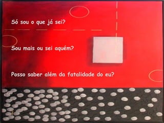 Só sou o que já sei? Sou mais ou sei aquém? Posso saber além da fatalidade do eu? 