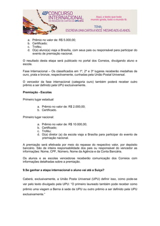 a. Prêmio no valor de: R$ 5.000,00;
b. Certificado;
c. Troféu;
d. O(a) aluno(a) viaja a Brasília, com seus pais ou responsável para participar do
evento de premiação nacional.
O resultado desta etapa será publicado no portal dos Correios, divulgando aluno e
escola.
Fase Internacional – Os classificados em 1º, 2º e 3º lugares receberão medalhas de
ouro, prata e bronze, respectivamente, cunhadas pela União Postal Universal.
O vencedor da fase internacional (categoria ouro) também poderá receber outro
prêmio a ser definido pela UPU exclusivamente.
Premiação - Escolas
Primeiro lugar estadual:
a. Prêmio no valor de: R$ 2.000,00;
b. Certificado.
Primeiro lugar nacional:
a. Prêmio no valor de: R$ 10.000,00;
b. Certificado;
c. Troféu;
d. O(a) diretor (a) da escola viaja a Brasília para participar do evento de
premiação nacional.
A premiação será efetivada por meio do repasse do respectivo valor, por depósito
bancário. São de inteira responsabilidade dos pais ou responsável do vencedor as
informações: Nome, CPF, Número, Nome da Agência e da Conta Bancária.
Os alunos e as escolas vencedoras receberão comunicação dos Correios com
informações detalhadas sobre a premiação.
9.Se ganhar a etapa internacional o aluno vai até a Suíça?
Caberá, exclusivamente, a União Posta Universal (UPU) definir isso, como pode-se
ver pelo texto divulgado pela UPU: “O primeiro laureado também pode receber como
prêmio uma viagem a Berna à sede da UPU ou outro prêmio a ser definido pela UPU
exclusivamente.”
 