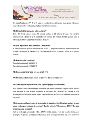 Os classificados em 1º, 2º e 3º lugares receberão medalhas de ouro, prata e bronze,
respectivamente, cunhadas pela Secretaria Internacional.
10.O Brasil já foi campeão internacional?
Sim. 03 (três) vezes ouro; 02 (duas) pratas e 02 (duas) bronze. No cenário
internacional o Brasil é o 2º colocado em número de vitórias. Perde apenas para a
China que obteve 05 (cinco) medalhas de ouro.
11.Qual o país que mais venceu o Concurso?
A China com 05 (cinco) medalhas de ouro. O segundo colocado internacional em
número de vitórias é o Brasil com 03 (três) vezes ouro; 02 (duas) pratas e 02 (duas)
bronze.
12.Quando sai o resultado?
Resultado estadual: 08/04/2016
Resultado nacional: 22/04/2016
13.O concurso foi criado em que ano? 1972
14.O Brasil participou de todas as edições do concurso? Sim
15.Existe algum impedimento para a participação no Concurso?
Não poderão concorrer redações de alunos que sejam parentes dos jurados no âmbito
das escolas e das etapas estadual e nacional. Da Direção da Escola e dos
empregados dos Correios que sejam coordenadores do Concurso na etapa estadual e
nacional;
16.Se uma escola privada, de uma rede de escolas, tipo Objetivo, quiser enviar
duas cartas por unidade, é possível? Qual o critério? Vincular ao CNPJ? Ou aos
endereços da unidade?
Vale o endereço (unidade) e não o CNPJ. Então, caso a rede de escolas tenha, por
exemplo, 05 (cinco) unidades em Fortaleza e 02 (duas) em Sobral ela pode inscrever
 