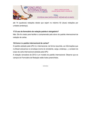 até 14 (quatorze) redações desde que sejam no máximo 02 (duas) redações por
unidade (endereço).
17.O uso do formulário de redação padrão é obrigatório?
Não. Ele foi criado para facilitar a compreensão pelo aluno do padrão internacional de
redação de cartas.
18.Como é o padrão internacional de cartas?
O padrão adotado pela UPU é o internacional, de forma resumida, as informações que
no Brasil colocamos no envelope (nome do remetente, cargo, endereço...), constam do
corpo da carta internacional adotada pela UPU.
A redação vencedora de 2012 é um modelo do padrão internacional. Observe que os
campos do Formulário de Redação estão todos preenchidos.
********
 
