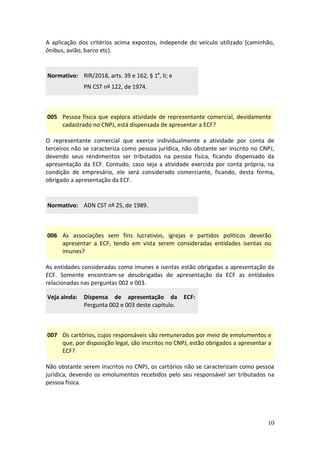 10
A aplicação dos critérios acima expostos, independe do veículo utilizado (caminhão,
ônibus, avião, barco etc).
Normativo: RIR/2018, arts. 39 e 162, § 1º, II; e
PN CST nº 122, de 1974.
005 Pessoa física que explora atividade de representante comercial, devidamente
cadastrado no CNPJ, está dispensada de apresentar a ECF?
O representante comercial que exerce individualmente a atividade por conta de
terceiros não se caracteriza como pessoa jurídica, não obstante ser inscrito no CNPJ,
devendo seus rendimentos ser tributados na pessoa física, ficando dispensado da
apresentação da ECF. Contudo, caso seja a atividade exercida por conta própria, na
condição de empresário, ele será considerado comerciante, ficando, desta forma,
obrigado a apresentação da ECF.
Normativo: ADN CST nº 25, de 1989.
006 As associações sem fins lucrativos, igrejas e partidos políticos deverão
apresentar a ECF, tendo em vista serem consideradas entidades isentas ou
imunes?
As entidades consideradas como imunes e isentas estão obrigadas a apresentação da
ECF. Somente encontram-se desobrigadas de apresentação da ECF as entidades
relacionadas nas perguntas 002 e 003.
Veja ainda: Dispensa de apresentação da ECF:
Pergunta 002 e 003 deste capítulo.
007 Os cartórios, cujos responsáveis são remunerados por meio de emolumentos e
que, por disposição legal, são inscritos no CNPJ, estão obrigados a apresentar a
ECF?
Não obstante serem inscritos no CNPJ, os cartórios não se caracterizam como pessoa
jurídica, devendo os emolumentos recebidos pelo seu responsável ser tributados na
pessoa física.
 